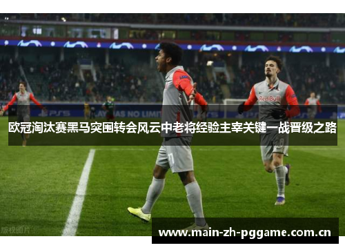 欧冠淘汰赛黑马突围转会风云中老将经验主宰关键一战晋级之路 欧冠淘汰赛黑马突围转会风云中老将经验主宰关键一战晋级之路